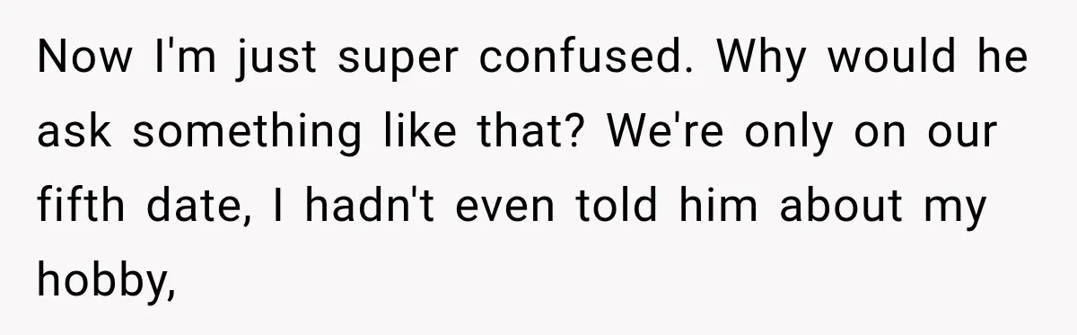 Now I'm just super confused. Why would he ask something like that? We're only on our fifth date, I hadn't even told him about my hobby,