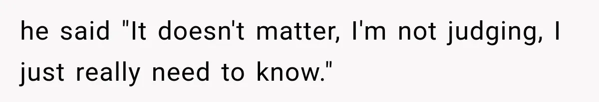 he said "It doesn't matter, I'm not judging, I just really need to know."