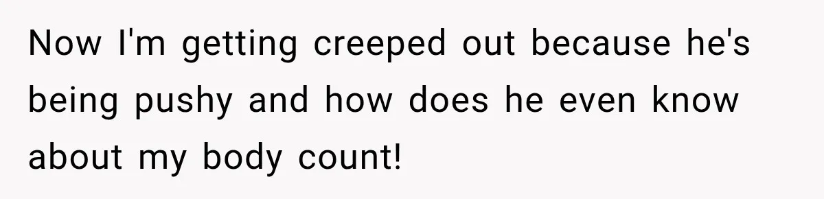 Now I'm getting creeped out because he's being pushy and how does he even know about my body count!