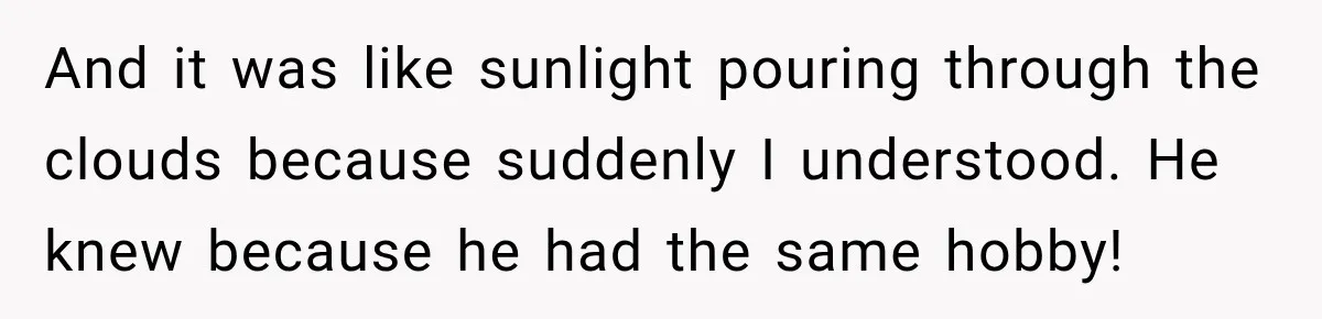 And it was like sunlight pouring through the clouds because suddenly I understood. He knew because he had the same hobby!