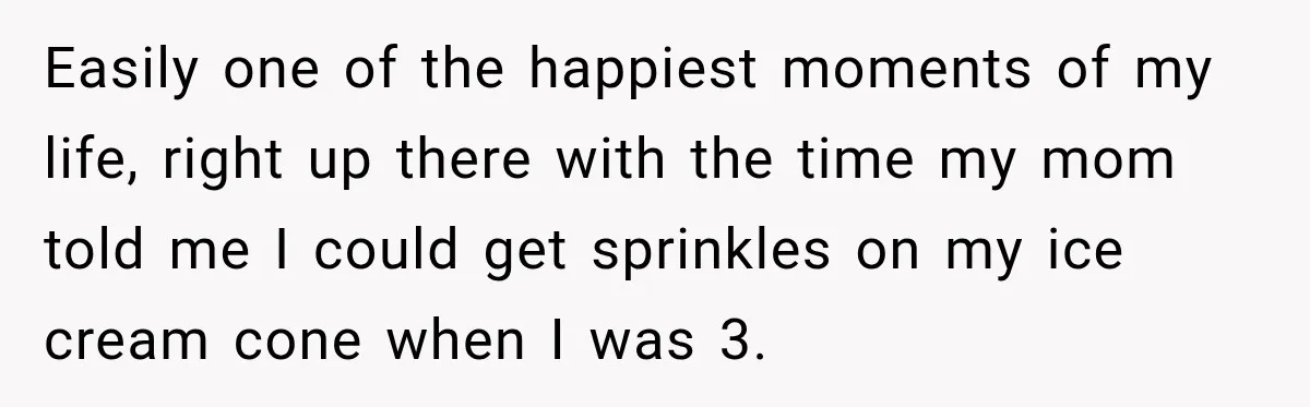 Easily one of the happiest moments of my life, right up there with the time my mom told me I could get sprinkles on my ice cream cone when I...