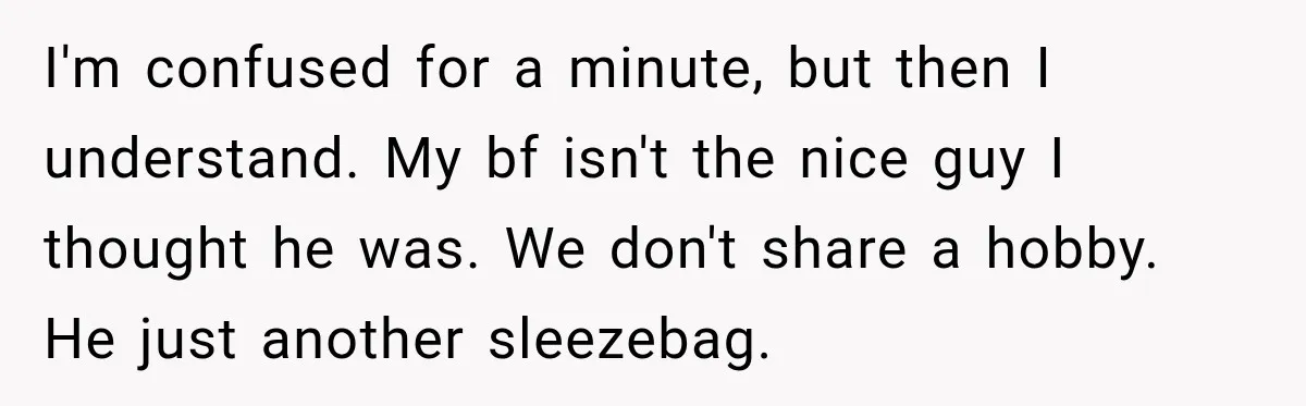 I'm confused for a minute, but then I understand. My bf isn't the nice guy I thought he was. We don't share a hobby. He just another sleezebag.