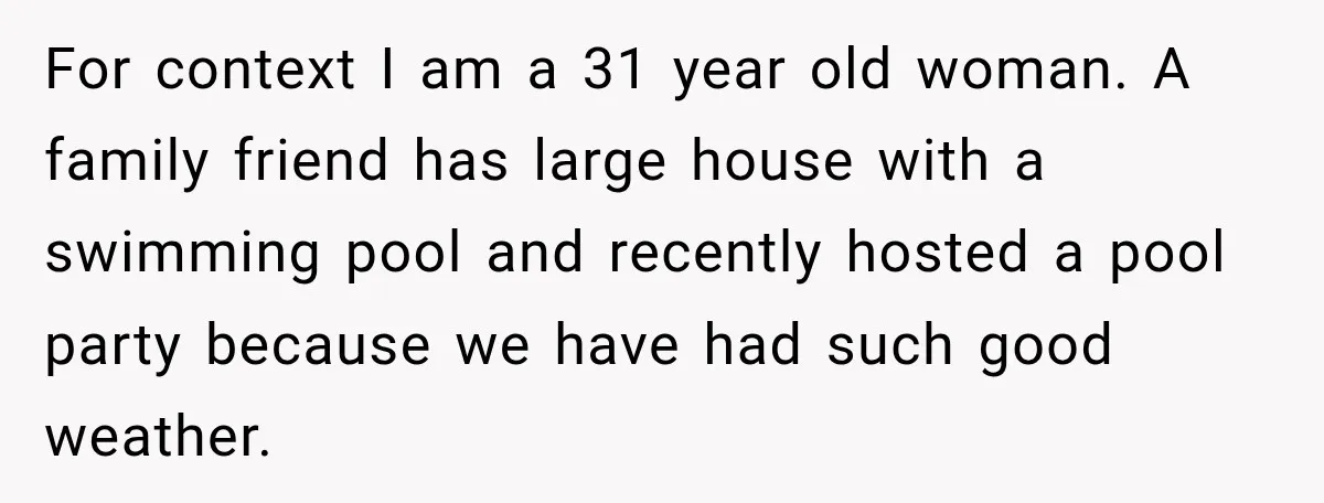 For context I am a 31 year old woman. A family friend has large house with a swimming pool and recently hosted a pool party because we have had such...