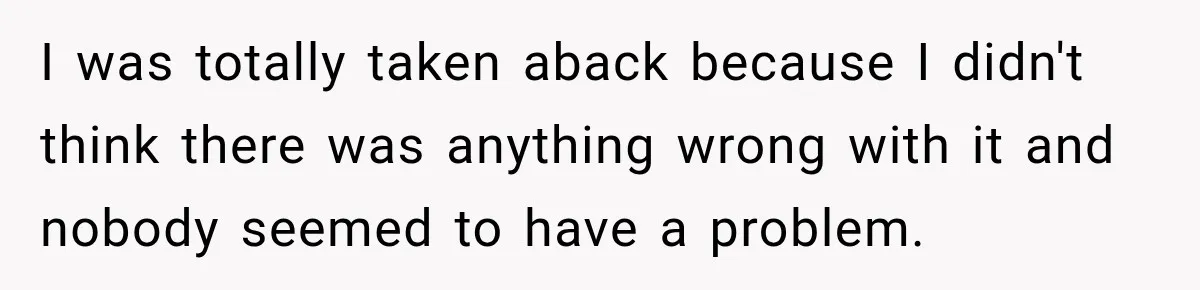 I was totally taken aback because I didn't think there was anything wrong with it and nobody seemed to have a problem.