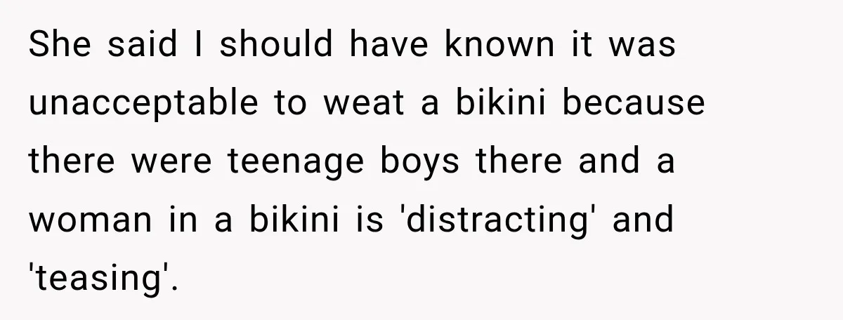 She said I should have known it was unacceptable to weat a bikini because there were teenage boys there and a woman in a bikini is 'distracting' and 'teasing'.
