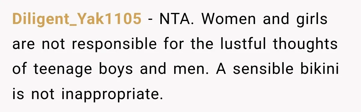 Diligent_Yak1105 − NTA. Women and girls are not responsible for the lustful thoughts of teenage boys and men. A sensible bikini is not inappropriate.