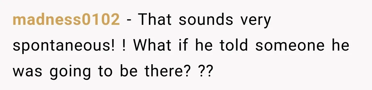 madness0102 − That sounds very spontaneous! ! What if he told someone he was going to be there? ??