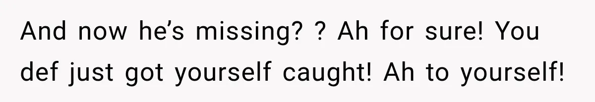 And now he’s missing? ? Ah for sure! You def just got yourself caught! Ah to yourself!