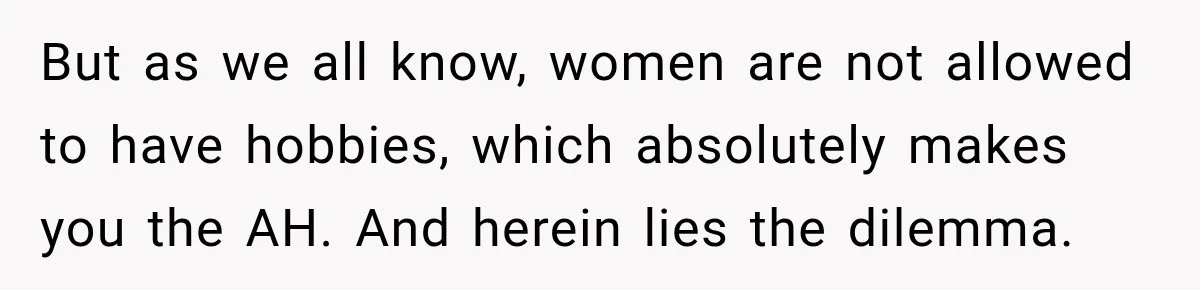 But as we all know, women are not allowed to have hobbies, which absolutely makes you the AH. And herein lies the dilemma.