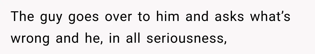 The guy goes over to him and asks what’s wrong and he, in all seriousness,