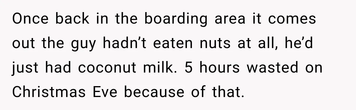Once back in the boarding area it comes out the guy hadn’t eaten nuts at all, he’d just had coconut milk. 5 hours wasted on Christmas Eve because of that.