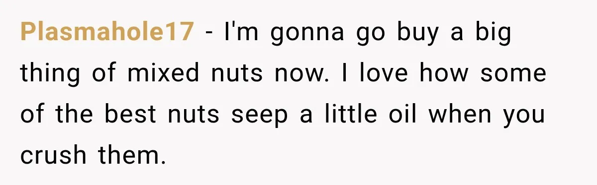 Plasmahole17 − I'm gonna go buy a big thing of mixed nuts now. I love how some of the best nuts seep a little oil when you crush them.