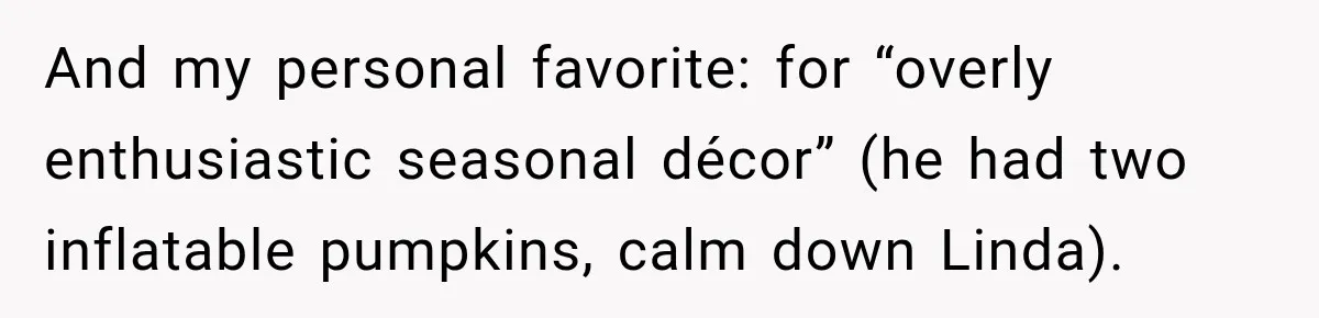 And my personal favorite: for “overly enthusiastic seasonal décor” (he had two inflatable pumpkins, calm down Linda).