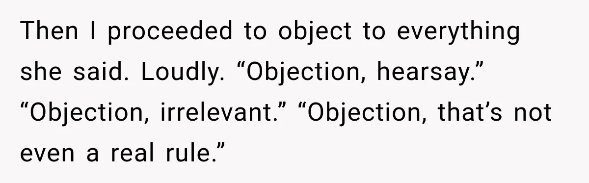 Then I proceeded to object to everything she said. Loudly. “Objection, hearsay.” “Objection, irrelevant.” “Objection, that’s not even a real rule.”