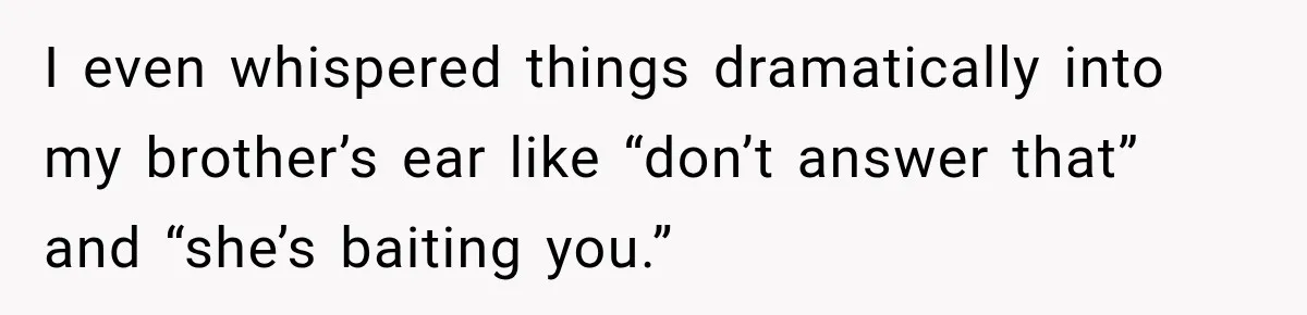 I even whispered things dramatically into my brother’s ear like “don’t answer that” and “she’s baiting you.”