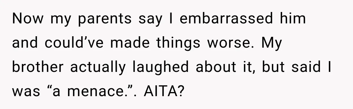 Now my parents say I embarrassed him and could’ve made things worse. My brother actually laughed about it, but said I was “a menace.”. AITA?