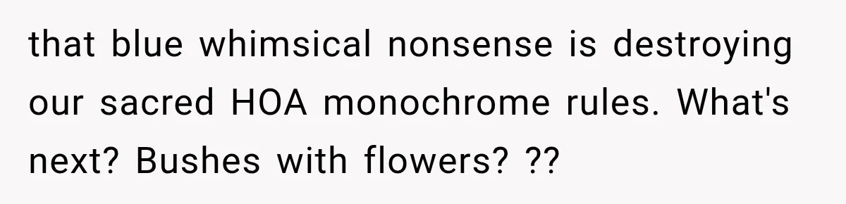 that blue whimsical nonsense is destroying our sacred HOA monochrome rules. What's next? Bushes with flowers? ??