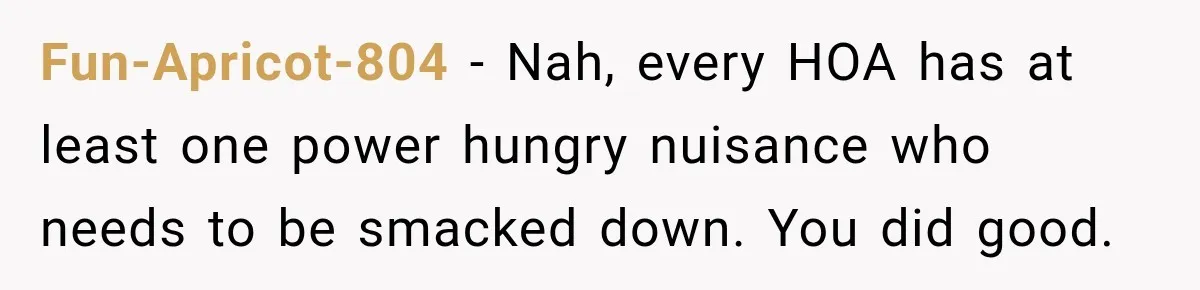 Fun-Apricot-804 − Nah, every HOA has at least one power hungry nuisance who needs to be smacked down. You did good.