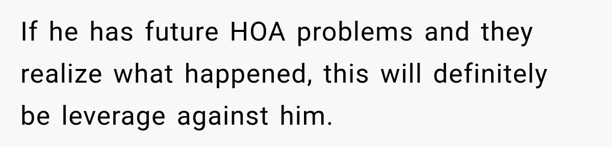 If he has future HOA problems and they realize what happened, this will definitely be leverage against him.