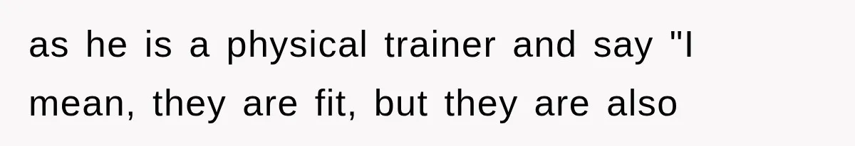 as he is a physical trainer and say "I mean, they are fit, but they are also