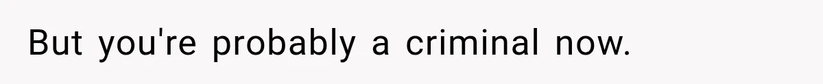 But you're probably a criminal now.