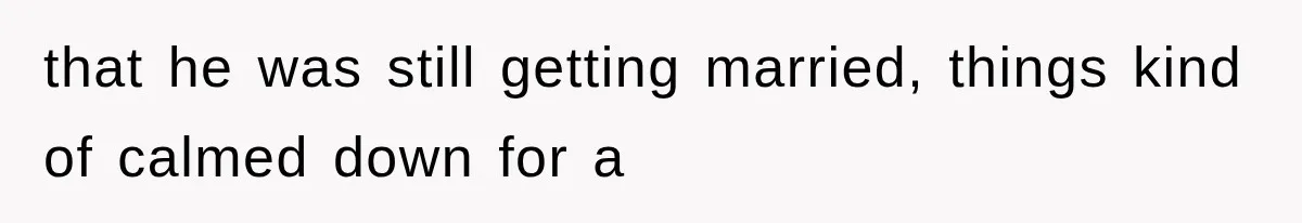 that he was still getting married, things kind of calmed down for a