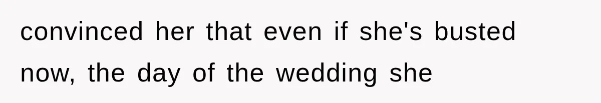 convinced her that even if she's busted now, the day of the wedding she