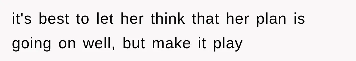 it's best to let her think that her plan is going on well, but make it play