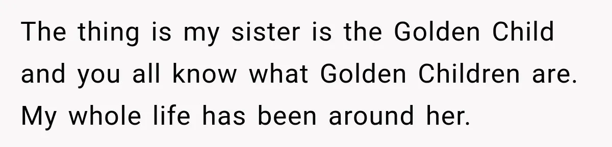 The thing is my sister is the Golden Child and you all know what Golden Children are. My whole life has been around her.