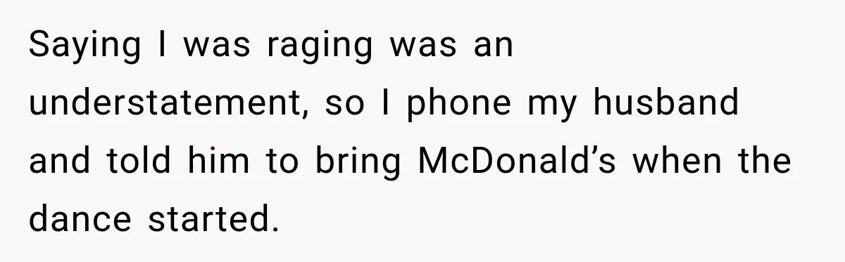 Saying I was raging was an understatement, so I phone my husband and told him to bring McDonald’s when the dance started.