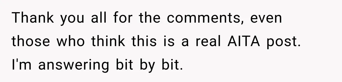Thank you all for the comments, even those who think this is a real AITA post. I'm answering bit by bit.