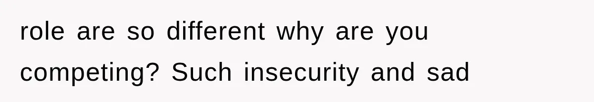 role are so different why are you competing? Such insecurity and sad