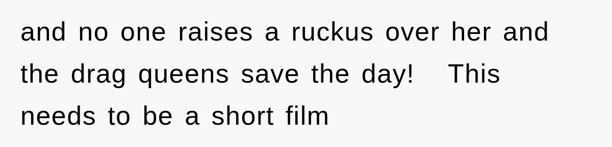 and no one raises a ruckus over her and the drag queens save the day!   This needs to be a short film