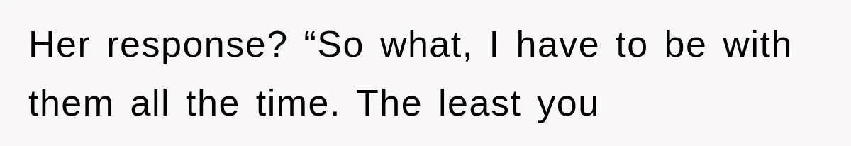 Her response? “So what, I have to be with them all the time. The least you