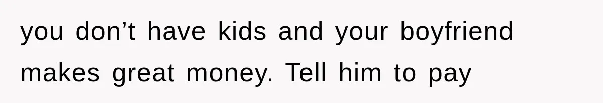 you don’t have kids and your boyfriend makes great money. Tell him to pay