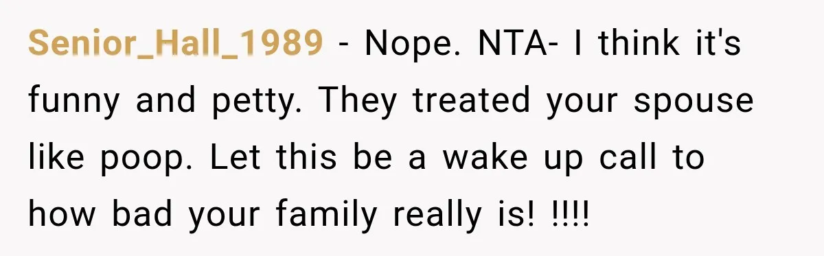 Senior_Hall_1989 − Nope. NTA- I think it's funny and petty. They treated your spouse like poop. Let this be a wake up call to how bad your family really is!...
