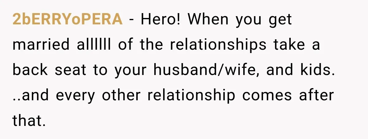 2bERRYoPERA − Hero! When you get married allllll of the relationships take a back seat to your husband/wife, and kids. ..and every other relationship comes after that.