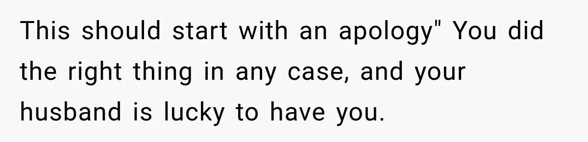 This should start with an apology" You did the right thing in any case, and your husband is lucky to have you.