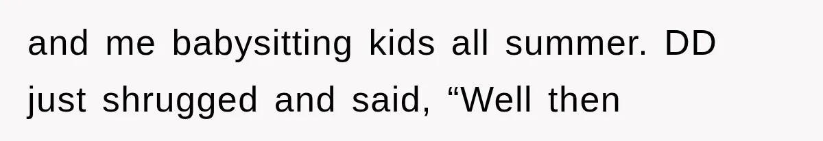 and me babysitting kids all summer. DD just shrugged and said, “Well then