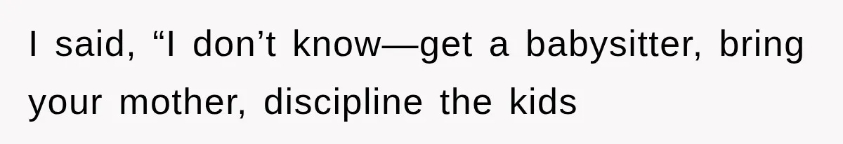 I said, “I don’t know—get a babysitter, bring your mother, discipline the kids