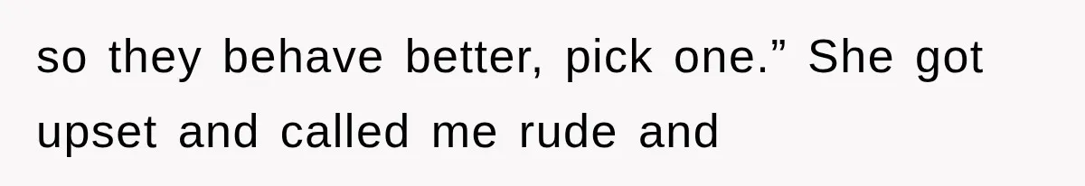 so they behave better, pick one.” She got upset and called me rude and
