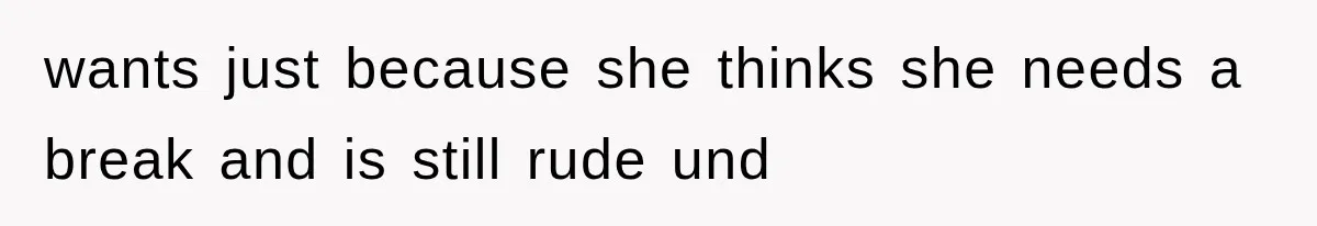 wants just because she thinks she needs a break and is still rude und