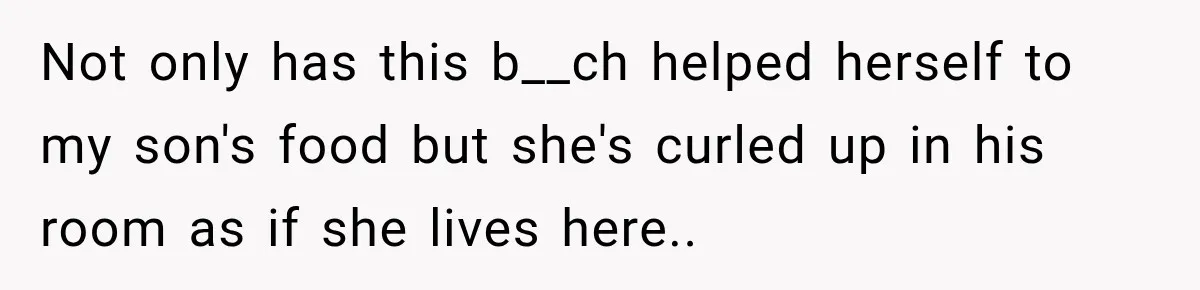 Not only has this b__ch helped herself to my son's food but she's curled up in his room as if she lives here..