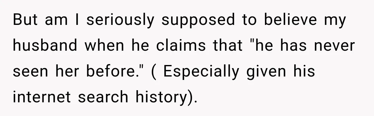 But am I seriously supposed to believe my husband when he claims that "he has never seen her before." ( Especially given his internet search history).