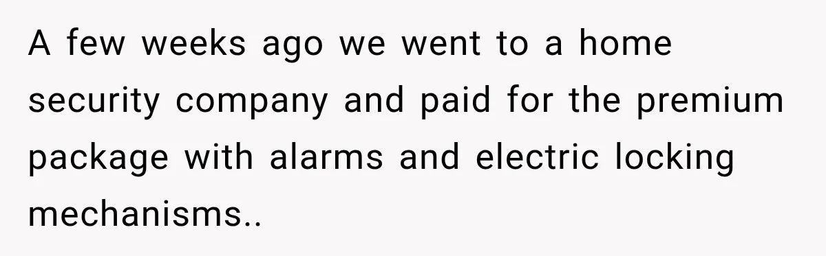 A few weeks ago we went to a home security company and paid for the premium package with alarms and electric locking mechanisms..