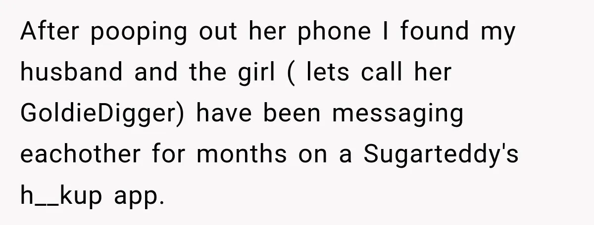 After pooping out her phone I found my husband and the girl ( lets call her GoldieDigger) have been messaging eachother for months on a Sugarteddy's h__kup app.