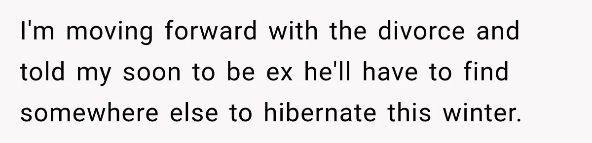 I'm moving forward with the divorce and told my soon to be ex he'll have to find somewhere else to hibernate this winter.