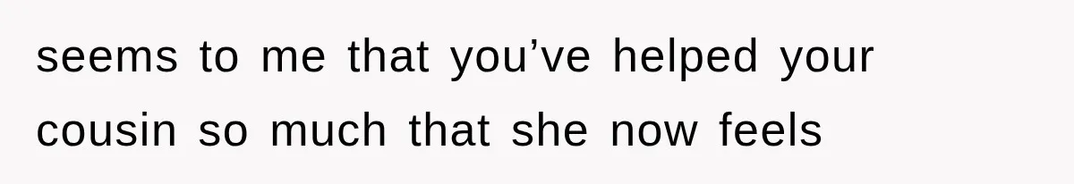 seems to me that you’ve helped your cousin so much that she now feels