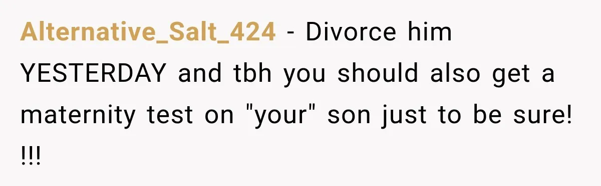 Alternative_Salt_424 − Divorce him YESTERDAY and tbh you should also get a maternity test on "your" son just to be sure! !!!