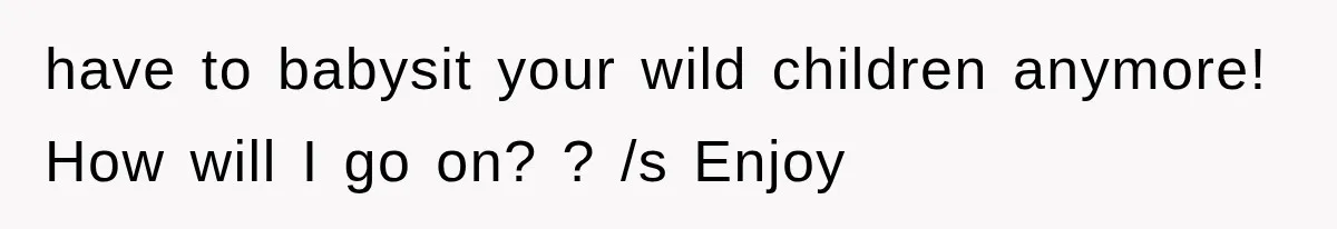 have to babysit your wild children anymore! How will I go on? ? /s Enjoy
